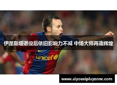 伊涅斯塔退役后依旧影响力不减 中场大师再造辉煌