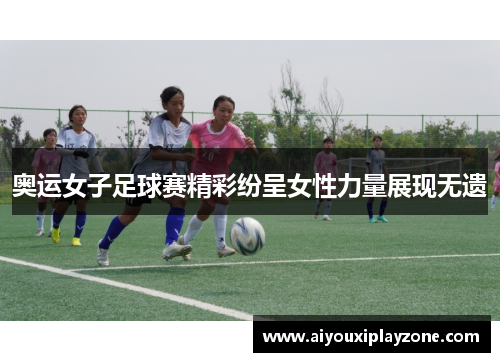 奥运女子足球赛精彩纷呈女性力量展现无遗