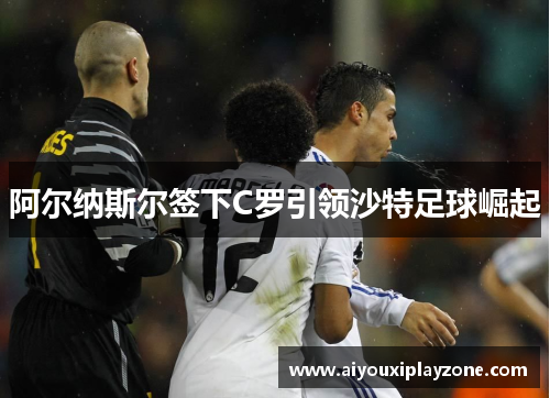 阿尔纳斯尔签下C罗引领沙特足球崛起