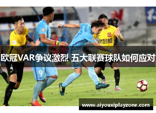 欧冠VAR争议激烈 五大联赛球队如何应对
