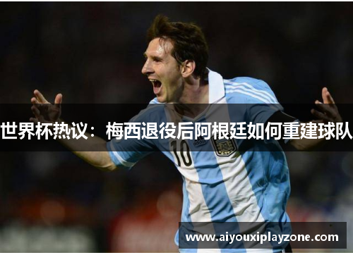 世界杯热议：梅西退役后阿根廷如何重建球队
