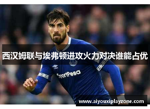 西汉姆联与埃弗顿进攻火力对决谁能占优